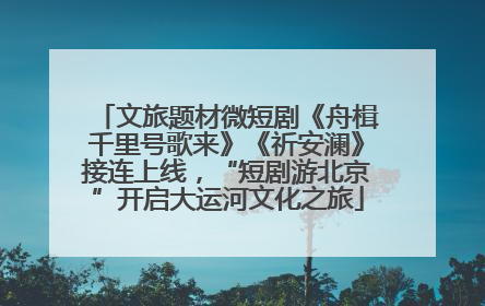 文旅题材微短剧《舟楫千里号歌来》《祈安澜》接连上线，“短剧游北京”开启大运河文化之旅