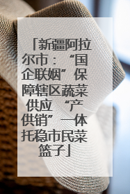 新疆阿拉尔市：“国企联姻”保障辖区蔬菜供应 “产供销”一体托稳市民菜篮子