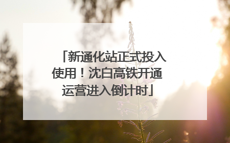 新通化站正式投入使用！沈白高铁开通运营进入倒计时