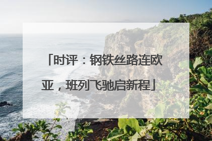 时评：钢铁丝路连欧亚，班列飞驰启新程