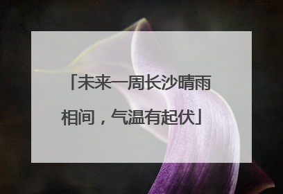 未来一周长沙晴雨相间，气温有起伏