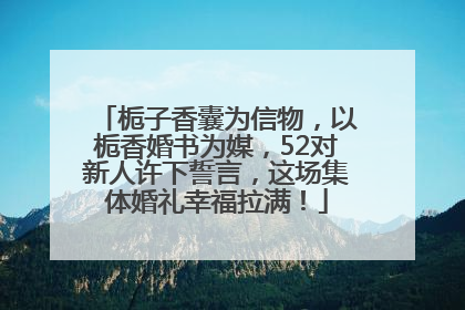 栀子香囊为信物，以栀香婚书为媒，52对新人许下誓言，这场集体婚礼幸福拉满！