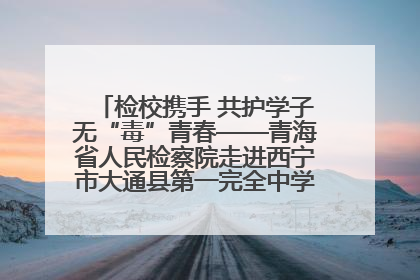 检校携手 共护学子无“毒”青春——青海省人民检察院走进西宁市大通县第一完全中学开展禁毒宣传侧记