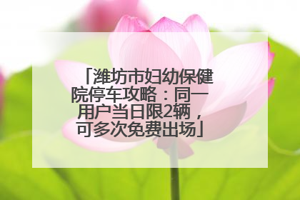 潍坊市妇幼保健院停车攻略：同一用户当日限2辆，可多次免费出场