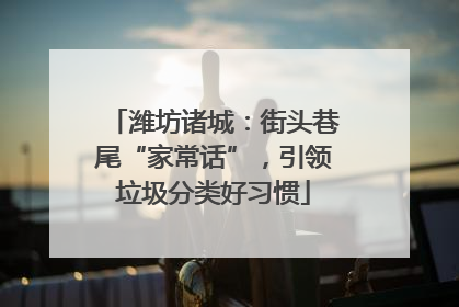 潍坊诸城：街头巷尾“家常话”，引领垃圾分类好习惯