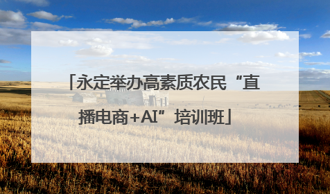 永定举办高素质农民“直播电商+AI”培训班
