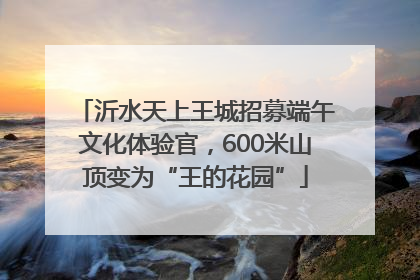 沂水天上王城招募端午文化体验官，600米山顶变为“王的花园”