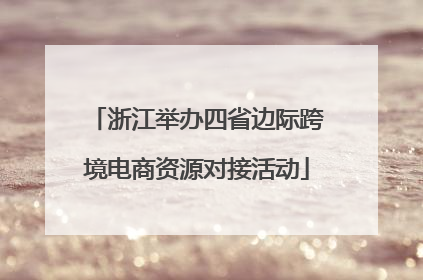 浙江举办四省边际跨境电商资源对接活动