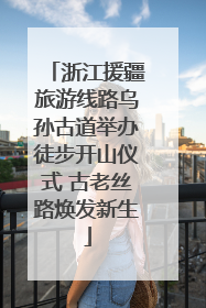 浙江援疆旅游线路乌孙古道举办徒步开山仪式 古老丝路焕发新生
