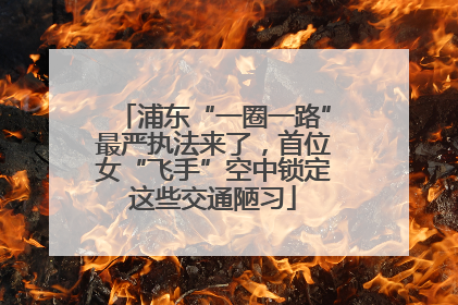 浦东“一圈一路”最严执法来了，首位女“飞手”空中锁定这些交通陋习