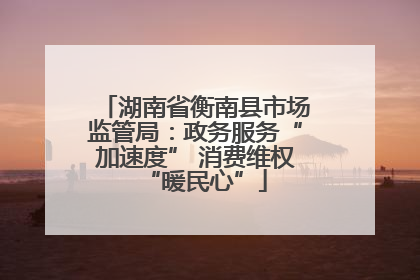湖南省衡南县市场监管局：政务服务“加速度” 消费维权“暖民心”