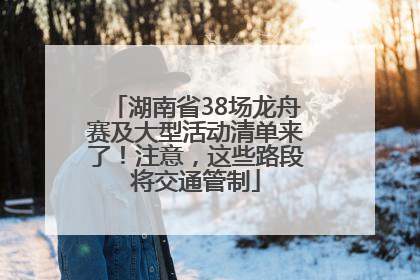 湖南省38场龙舟赛及大型活动清单来了！注意，这些路段将交通管制