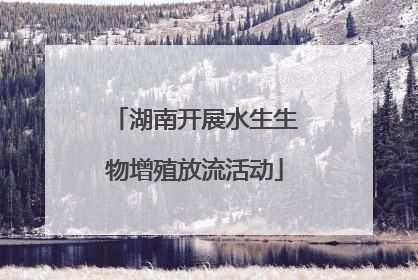 湖南开展水生生物增殖放流活动