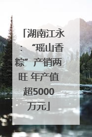 湖南江永：“瑶山香粽”产销两旺 年产值超5000万元