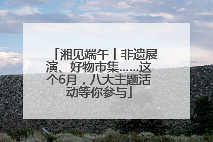 湘见端午丨非遗展演、好物市集……这个6月，八大主题活动等你参与