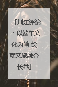 荆江评论：以端午文化为笔 绘就文旅融合长卷