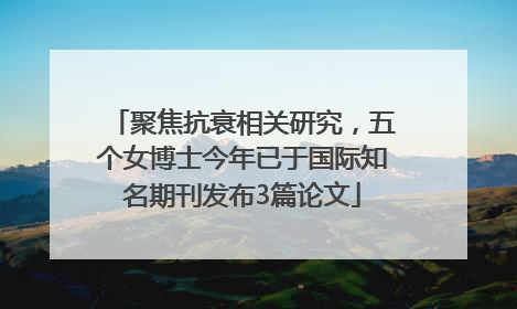聚焦抗衰相关研究，五个女博士今年已于国际知名期刊发布3篇论文