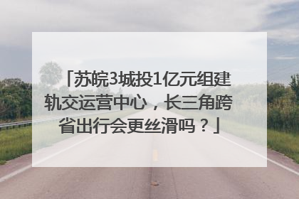 苏皖3城投1亿元组建轨交运营中心，长三角跨省出行会更丝滑吗？