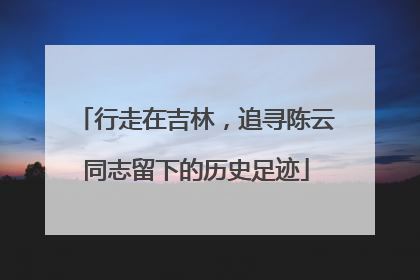 行走在吉林，追寻陈云同志留下的历史足迹