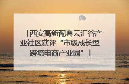 西安高新配套云汇谷产业社区获评“市级成长型跨境电商产业园”