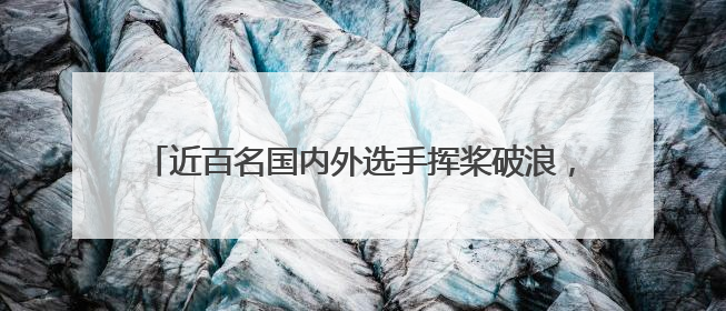 近百名国内外选手挥桨破浪，宝泉端午龙舟赛划出国际范儿