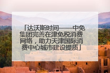 达沃斯时间——中免集团完善在津免税消费网络，助力天津国际消费中心城市建设提质