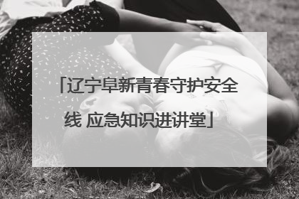 辽宁阜新青春守护安全线 应急知识进讲堂