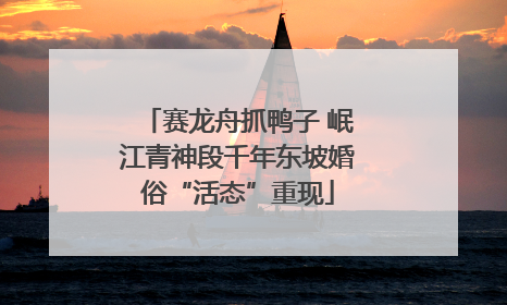 赛龙舟抓鸭子 岷江青神段千年东坡婚俗“活态”重现