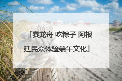 赛龙舟 吃粽子 阿根廷民众体验端午文化