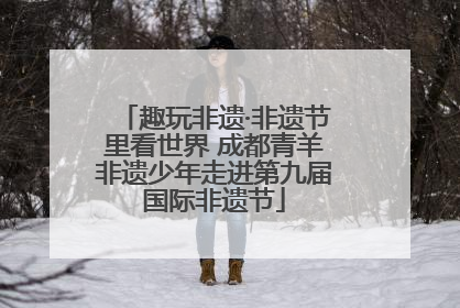 趣玩非遗·非遗节里看世界 成都青羊非遗少年走进第九届国际非遗节