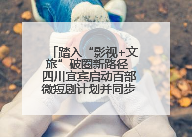 踏入“影视+文旅”破圈新路径 四川宜宾启动百部微短剧计划并同步开启演员招募