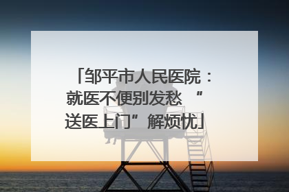 邹平市人民医院：就医不便别发愁 “送医上门”解烦忧