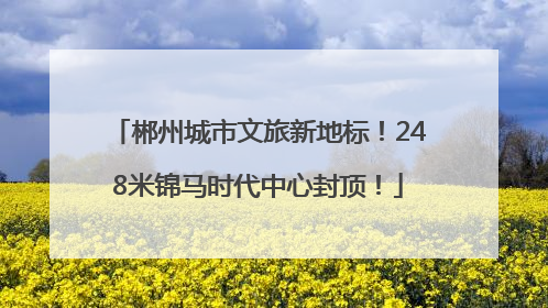 郴州城市文旅新地标！248米锦马时代中心封顶！