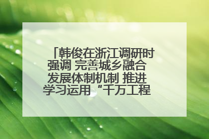 韩俊在浙江调研时强调 完善城乡融合发展体制机制 推进学习运用“千万工程”经验走深走实