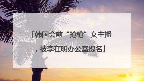 韩国会前“抢枪”女主播，被李在明办公室提名
