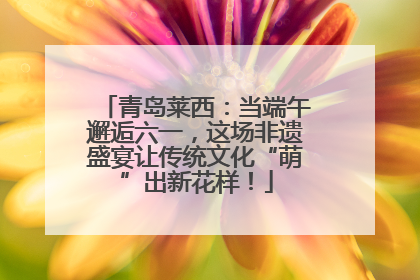 青岛莱西：当端午邂逅六一，这场非遗盛宴让传统文化“萌”出新花样！
