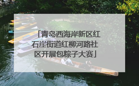 青岛西海岸新区红石崖街道红柳河路社区开展包粽子大赛