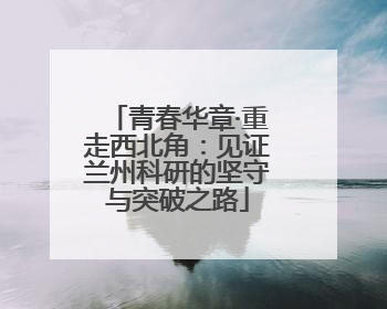 青春华章·重走西北角：见证兰州科研的坚守与突破之路