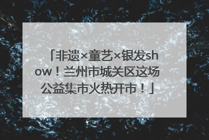 非遗×童艺×银发show！兰州市城关区这场公益集市火热开市！