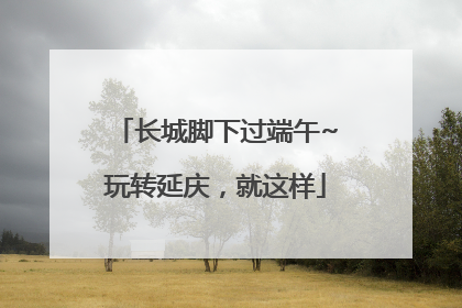 长城脚下过端午~玩转延庆，就这样