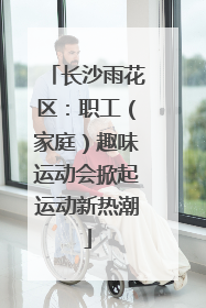 长沙雨花区：职工（家庭）趣味运动会掀起运动新热潮