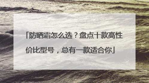 防晒霜怎么选？盘点十款高性价比型号，总有一款适合你