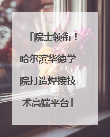 院士领衔！哈尔滨华德学院打造焊接技术高端平台