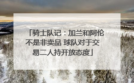 骑士队记：加兰和阿伦不是非卖品 球队对于交易二人持开放态度