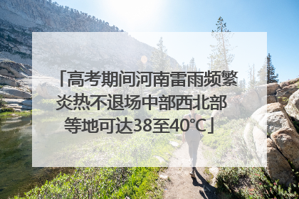 高考期间河南雷雨频繁 炎热不退场中部西北部等地可达38至40℃