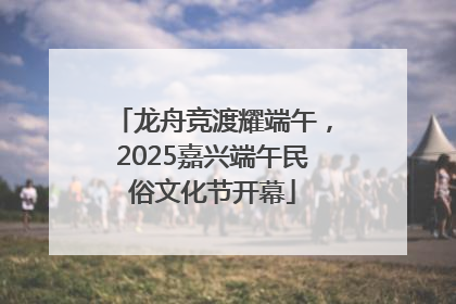 龙舟竞渡耀端午，2025嘉兴端午民俗文化节开幕