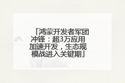 鸿蒙开发者军团冲锋：超3万应用加速开发，生态规模战进入关键期