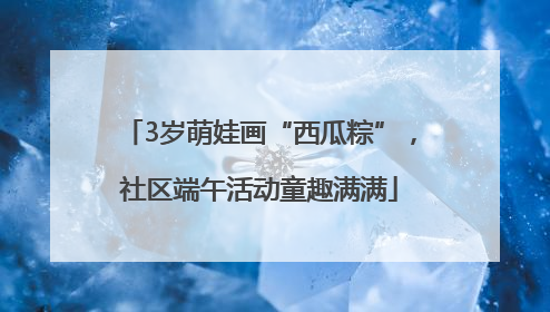 3岁萌娃画“西瓜粽”，社区端午活动童趣满满