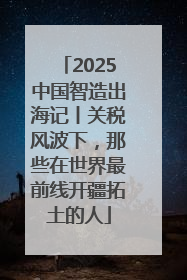 2025中国智造出海记丨关税风波下，那些在世界最前线开疆拓土的人