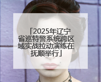 2025年辽宁省巡特警系统跨区域实战拉动演练在抚顺举行